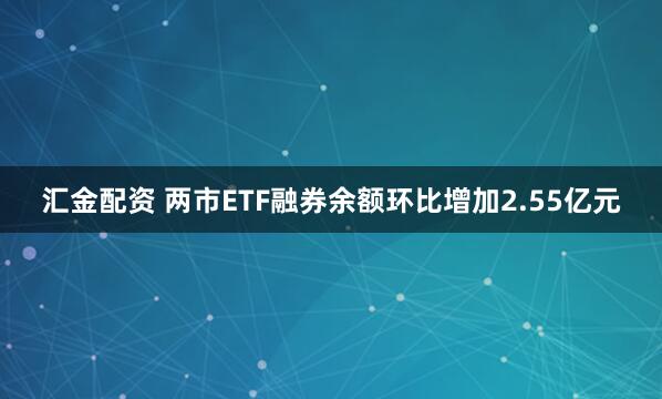 汇金配资 两市ETF融券余额环比增加2.55亿元