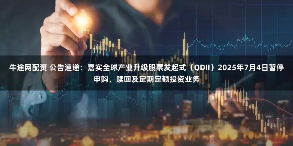 牛途网配资 公告速递：嘉实全球产业升级股票发起式（QDII）2025年7月4日暂停申购、赎回及定期定额投资业务