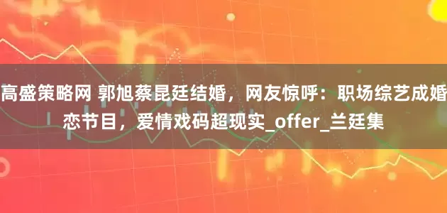 高盛策略网 郭旭蔡昆廷结婚，网友惊呼：职场综艺成婚恋节目，爱情戏码超现实_offer_兰廷集
