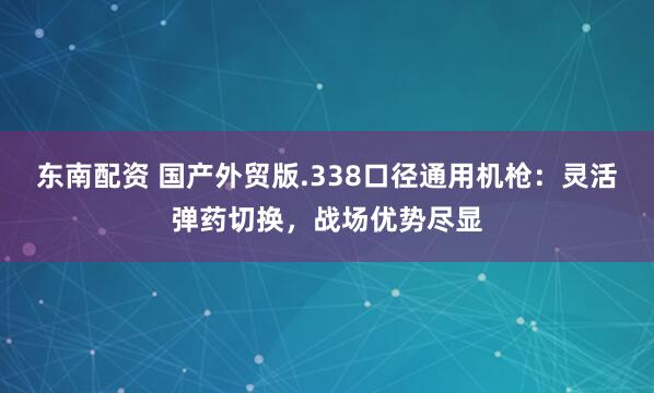东南配资 国产外贸版.338口径通用机枪：灵活弹药切换，战场优势尽显
