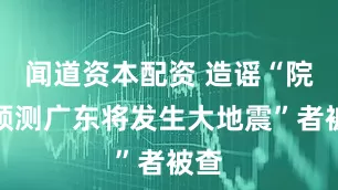 闻道资本配资 造谣“院士预测广东将发生大地震”者被查