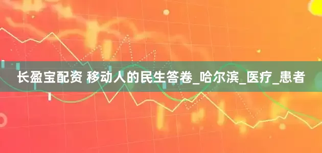 长盈宝配资 移动人的民生答卷_哈尔滨_医疗_患者