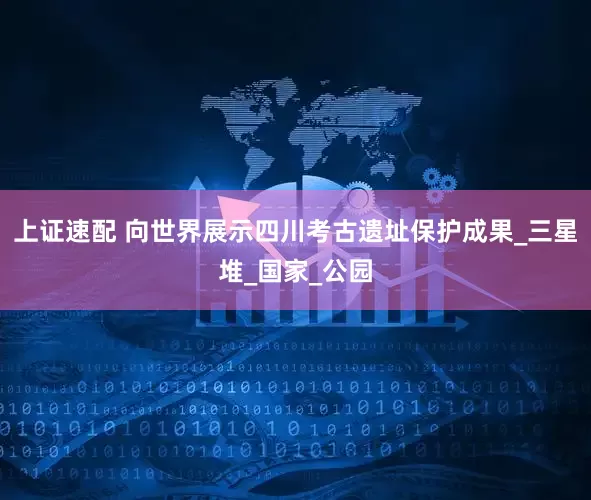 上证速配 向世界展示四川考古遗址保护成果_三星堆_国家_公园