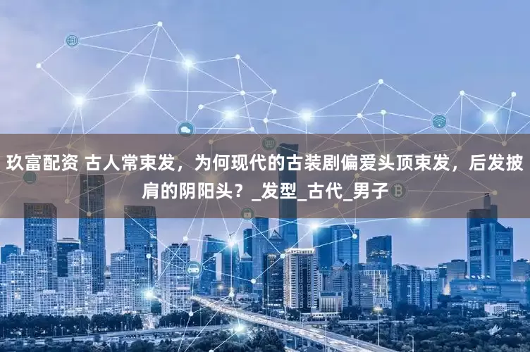 玖富配资 古人常束发，为何现代的古装剧偏爱头顶束发，后发披肩的阴阳头？_发型_古代_男子