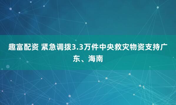 趣富配资 紧急调拨3.3万件中央救灾物资支持广东、海南