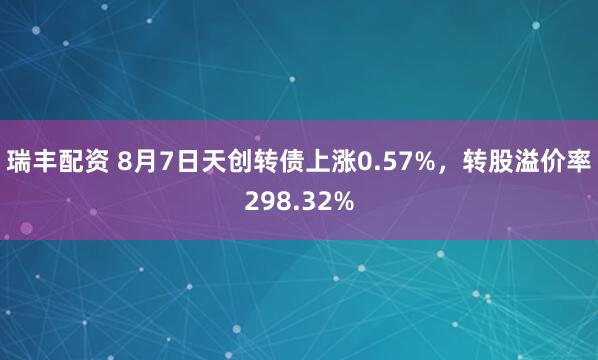 瑞丰配资 8月7日天创转债上涨0.57%，转股溢价率298.32%