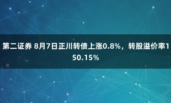 第二证券 8月7日正川转债上涨0.8%，转股溢价率150.15%