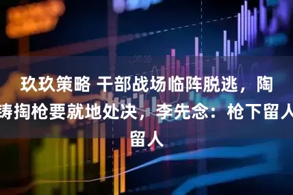 玖玖策略 干部战场临阵脱逃，陶铸掏枪要就地处决，李先念：枪下留人