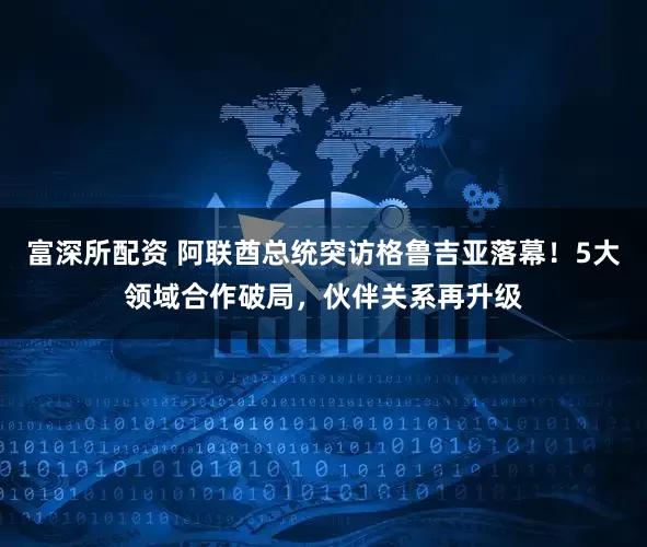 富深所配资 阿联酋总统突访格鲁吉亚落幕！5大领域合作破局，伙伴关系再升级