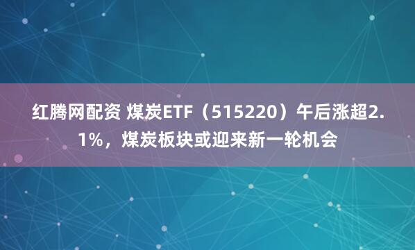 红腾网配资 煤炭ETF（515220）午后涨超2.1%，煤炭板块或迎来新一轮机会