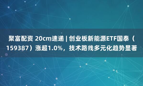 聚富配资 20cm速递 | 创业板新能源ETF国泰（159387）涨超1.0%，技术路线多元化趋势显著
