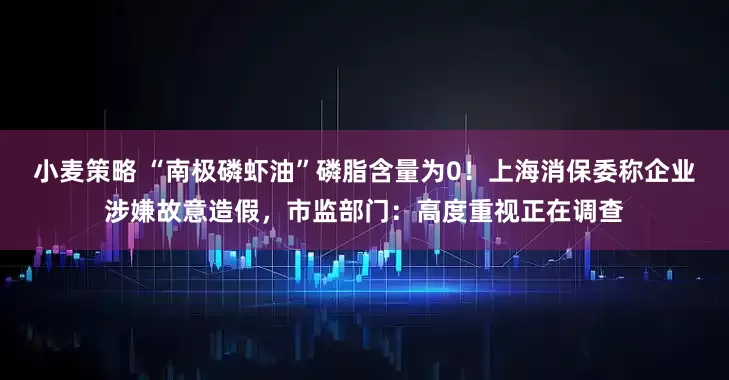 小麦策略 “南极磷虾油”磷脂含量为0！上海消保委称企业涉嫌故意造假，市监部门：高度重视正在调查