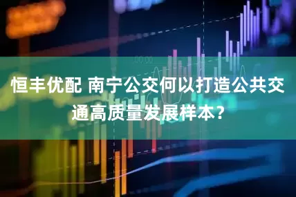 恒丰优配 南宁公交何以打造公共交通高质量发展样本？