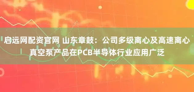 启远网配资官网 山东章鼓：公司多级离心及高速离心真空泵产品在PCB半导体行业应用广泛