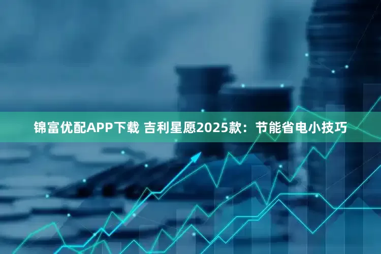 锦富优配APP下载 吉利星愿2025款：节能省电小技巧