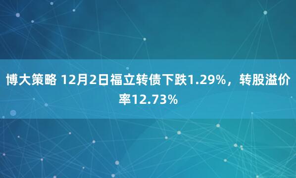 博大策略 12月2日福立转债下跌1.29%，转股溢价率12.73%