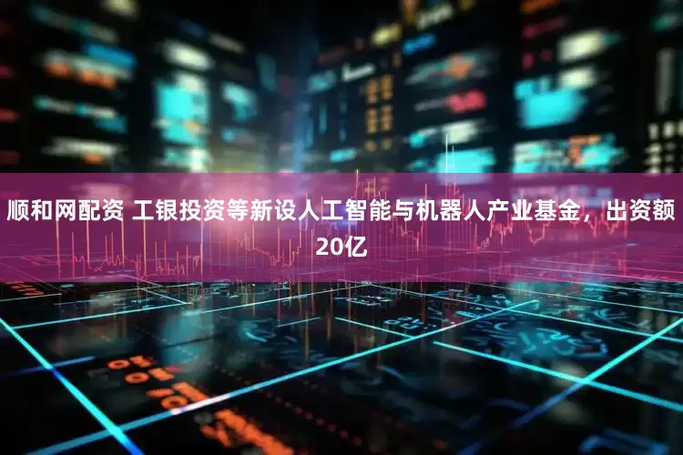 顺和网配资 工银投资等新设人工智能与机器人产业基金，出资额20亿