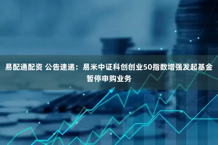 易配通配资 公告速递：易米中证科创创业50指数增强发起基金暂停申购业务