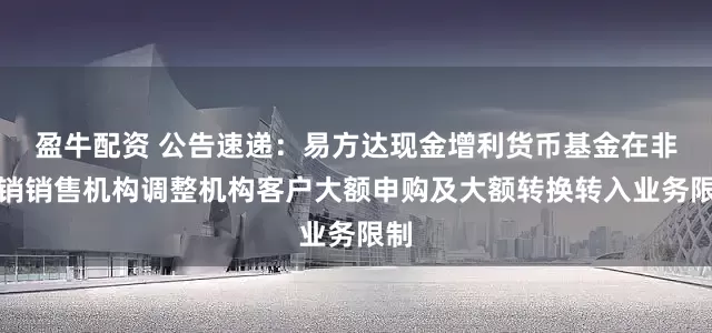 盈牛配资 公告速递：易方达现金增利货币基金在非直销销售机构调整机构客户大额申购及大额转换转入业务限制