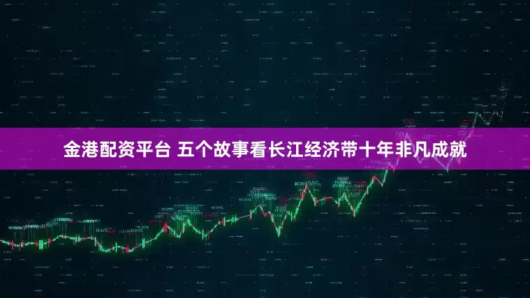 金港配资平台 五个故事看长江经济带十年非凡成就