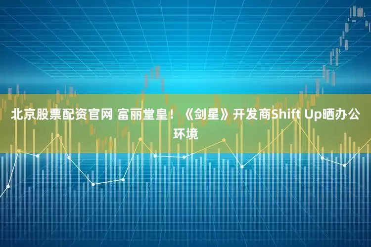 北京股票配资官网 富丽堂皇！《剑星》开发商Shift Up晒办公环境