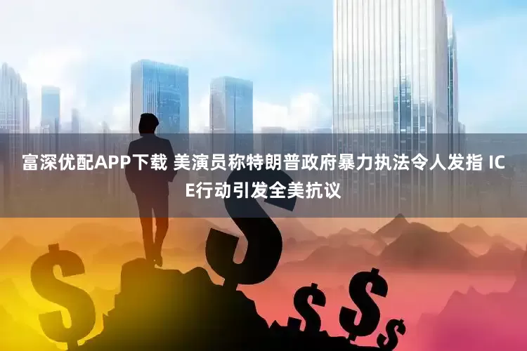 富深优配APP下载 美演员称特朗普政府暴力执法令人发指 ICE行动引发全美抗议