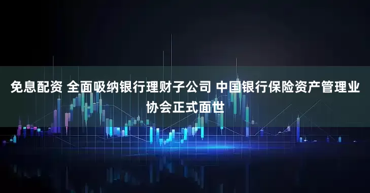 免息配资 全面吸纳银行理财子公司 中国银行保险资产管理业协会正式面世